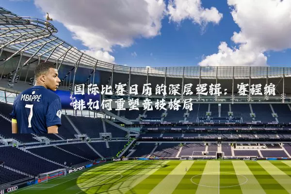 国际比赛日历的深层逻辑:赛程编排如何重塑竞技格局